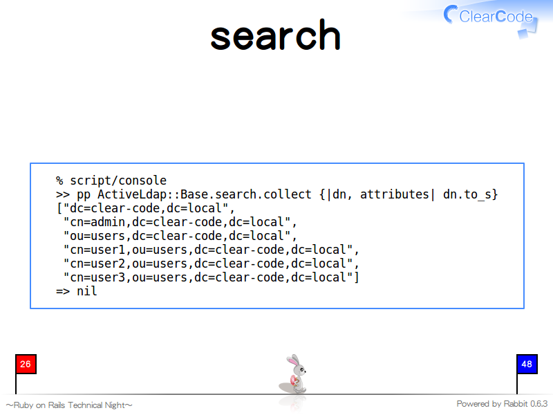 search
  % script/console
  &#62;&#62; pp ActiveLdap::Base.search.collect {|dn, attributes| dn.to_s}
  ["dc=clear-code,dc=local",
   "cn=admin,dc=clear-code,dc=local",
   "ou=users,dc=clear-code,dc=local",
   "cn=user1,ou=users,dc=clear-code,dc=local",
   "cn=user2,ou=users,dc=clear-code,dc=local",
   "cn=user3,ou=users,dc=clear-code,dc=local"]
  =&#62; nil