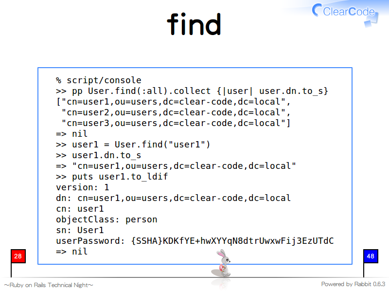 find
  % script/console
  &#62;&#62; pp User.find(:all).collect {|user| user.dn.to_s}
  ["cn=user1,ou=users,dc=clear-code,dc=local",
   "cn=user2,ou=users,dc=clear-code,dc=local",
   "cn=user3,ou=users,dc=clear-code,dc=local"]
  =&#62; nil
  &#62;&#62; user1 = User.find("user1")
  &#62;&#62; user1.dn.to_s
  =&#62; "cn=user1,ou=users,dc=clear-code,dc=local"
  &#62;&#62; puts user1.to_ldif
  version: 1
  dn: cn=user1,ou=users,dc=clear-code,dc=local
  cn: user1
  objectClass: person
  sn: User1
  userPassword: {SSHA}KDKfYE+hwXYYqN8dtrUwxwFij3EzUTdC
  =&#62; nil