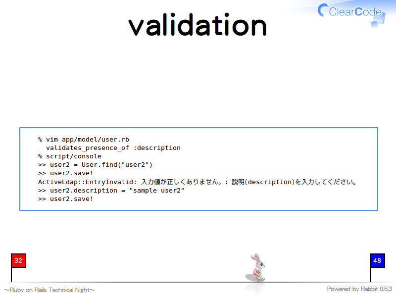 validation
  % vim app/model/user.rb
    validates_presence_of :description
  % script/console
  &#62;&#62; user2 = User.find("user2")
  &#62;&#62; user2.save!
  ActiveLdap::EntryInvalid: 入力値が正しくありません。: 説明(description)を入力してください。
  &#62;&#62; user2.description = "sample user2"
  &#62;&#62; user2.save!