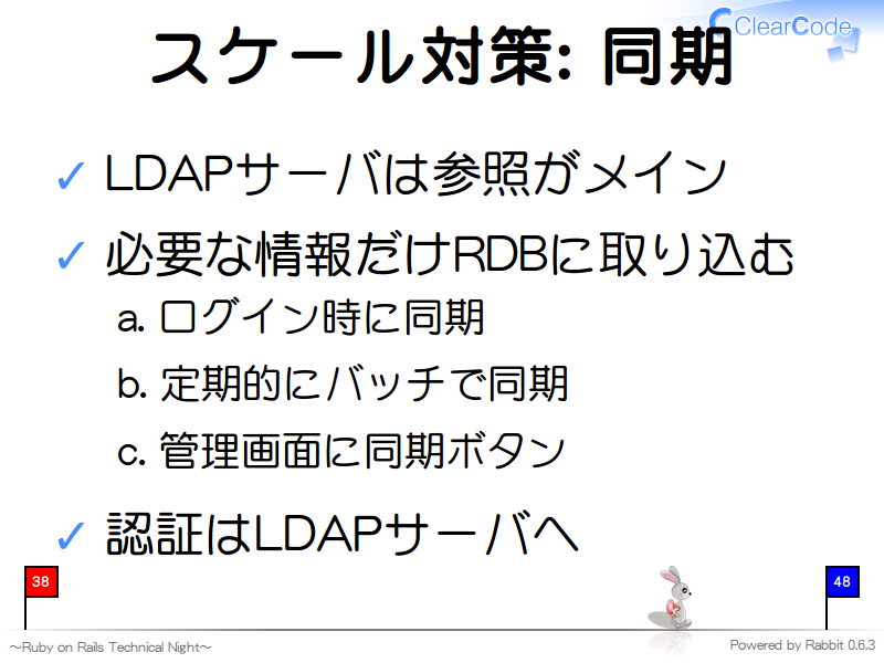 スケール対策: 同期
LDAPサーバは参照がメイン

必要な情報だけRDBに取り込む

ログイン時に同期

定期的にバッチで同期

管理画面に同期ボタン

認証はLDAPサーバへ