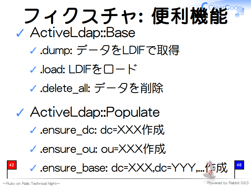 フィクスチャ: 便利機能
ActiveLdap::Base

.dump: データをLDIFで取得

.load: LDIFをロード

.delete_all: データを削除

ActiveLdap::Populate

.ensure_dc: dc=XXX作成

.ensure_ou: ou=XXX作成

.ensure_base: dc=XXX,dc=YYY,...作成