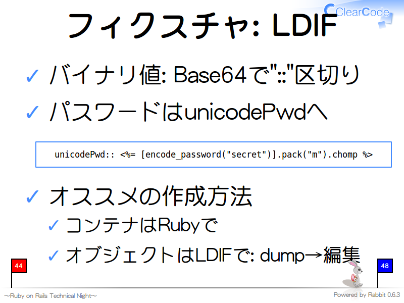 フィクスチャ: LDIF
バイナリ値: Base64で"::"区切り

パスワードはunicodePwdへ

  unicodePwd:: &#60;%= [encode_password("secret")].pack("m").chomp %&#62;
オススメの作成方法

コンテナはRubyで

オブジェクトはLDIFで: dump→編集